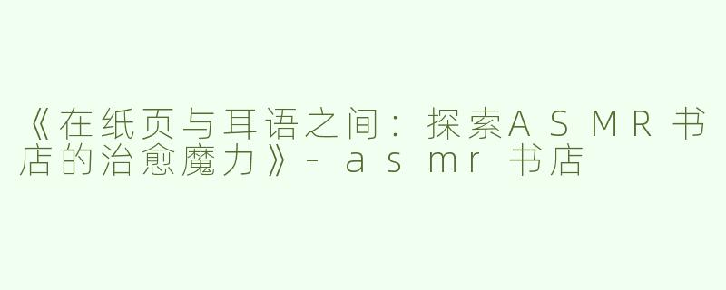 《在纸页与耳语之间：探索ASMR书店的治愈魔力》-asmr书店