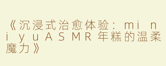 《沉浸式治愈体验：miniyuASMR年糕的温柔魔力》
