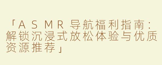 「ASMR导航福利指南：解锁沉浸式放松体验与优质资源推荐」