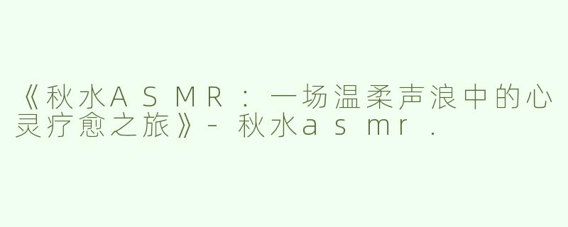《秋水ASMR：一场温柔声浪中的心灵疗愈之旅》-秋水asmr.