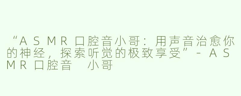 “ASMR口腔音小哥：用声音治愈你的神经，探索听觉的极致享受”-ASMR口腔音 小哥