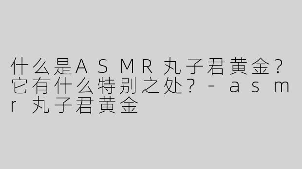 什么是ASMR丸子君黄金？它有什么特别之处？-asmr丸子君黄金