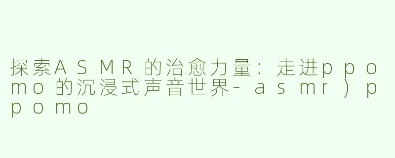 探索ASMR的治愈力量：走进ppomo的沉浸式声音世界-asmr)ppomo