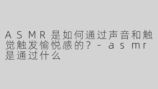 ASMR是如何通过声音和触觉触发愉悦感的？-asmr是通过什么