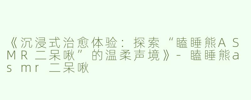 《沉浸式治愈体验：探索“瞌睡熊ASMR二呆啾”的温柔声境》-瞌睡熊asmr二呆啾