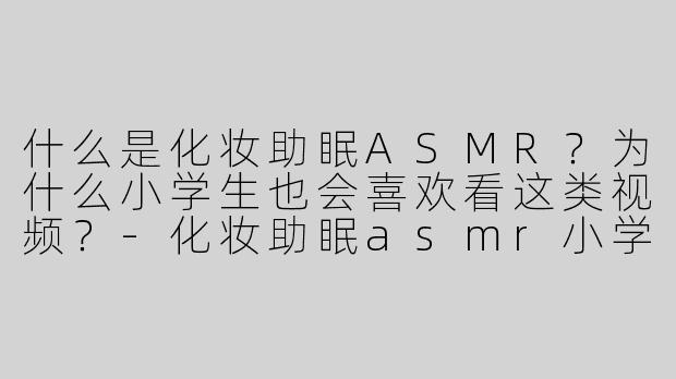 什么是化妆助眠ASMR？为什么小学生也会喜欢看这类视频？-化妆助眠asmr小学生