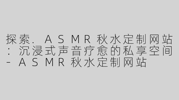 探索.ASMR秋水定制网站：沉浸式声音疗愈的私享空间-ASMR秋水定制网站