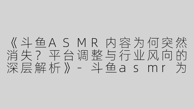 《斗鱼ASMR内容为何突然消失？平台调整与行业风向的深层解析》-斗鱼asmr为什么没了