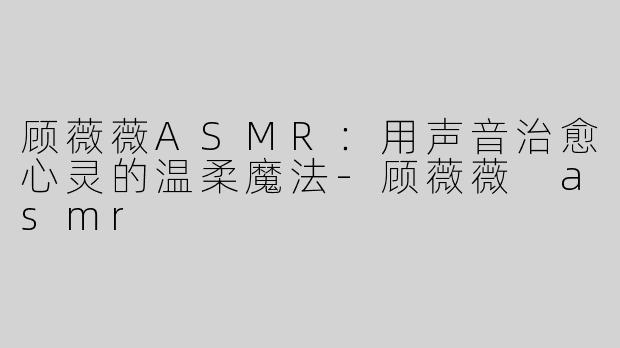 顾薇薇ASMR：用声音治愈心灵的温柔魔法-顾薇薇 asmr