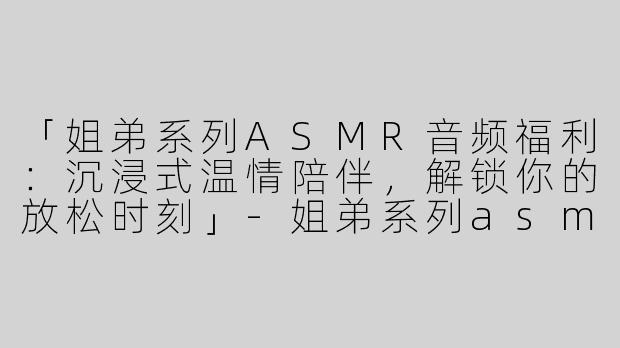 「姐弟系列ASMR音频福利：沉浸式温情陪伴，解锁你的放松时刻」-姐弟系列asmr音频福利