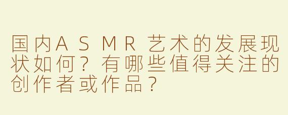 国内ASMR艺术的发展现状如何？有哪些值得关注的创作者或作品？