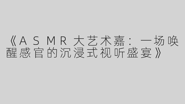 《ASMR大艺术嘉：一场唤醒感官的沉浸式视听盛宴》