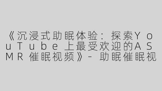 《沉浸式助眠体验：探索YouTube上最受欢迎的ASMR催眠视频》-助眠催眠视频油管asmr