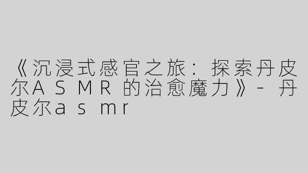 《沉浸式感官之旅：探索丹皮尔ASMR的治愈魔力》-丹皮尔asmr