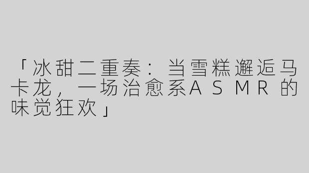 「冰甜二重奏：当雪糕邂逅马卡龙，一场治愈系ASMR的味觉狂欢」
