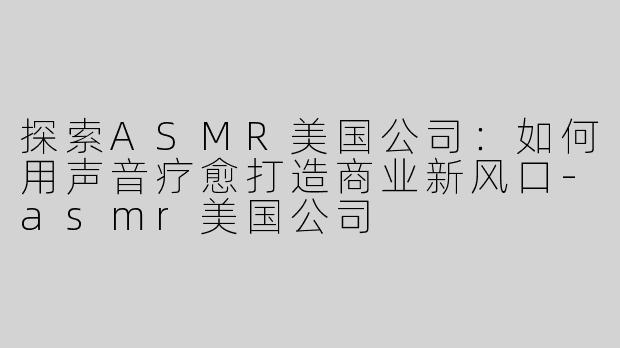 探索ASMR美国公司：如何用声音疗愈打造商业新风口-asmr美国公司