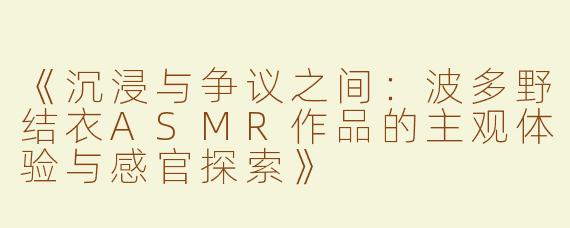 《沉浸与争议之间：波多野结衣ASMR作品的主观体验与感官探索》
