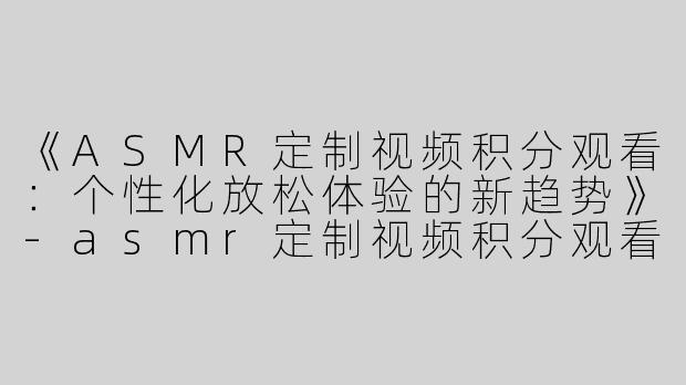 《ASMR定制视频积分观看：个性化放松体验的新趋势》-asmr定制视频积分观看