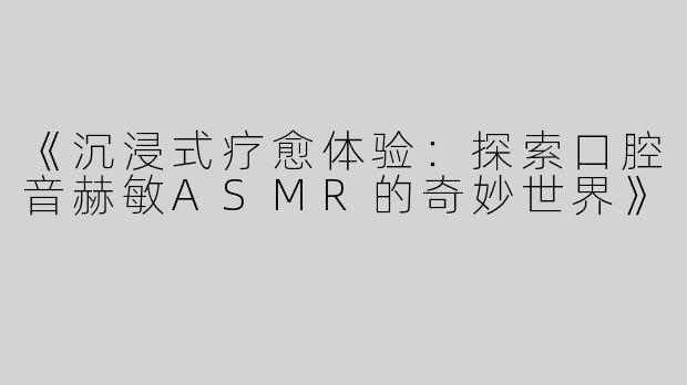 《沉浸式疗愈体验：探索口腔音赫敏ASMR的奇妙世界》