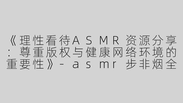 《理性看待ASMR资源分享：尊重版权与健康网络环境的重要性》-asmr步非烟全套百度云