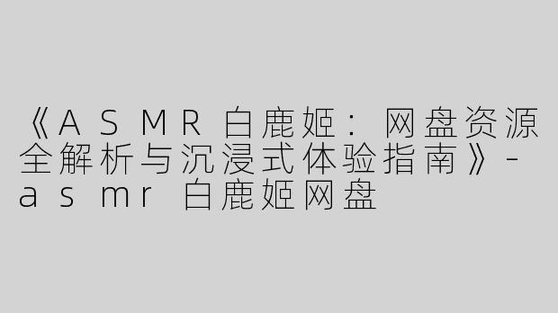 《ASMR白鹿姬：网盘资源全解析与沉浸式体验指南》-asmr白鹿姬网盘