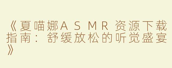 《夏喵娜ASMR资源下载指南：舒缓放松的听觉盛宴》