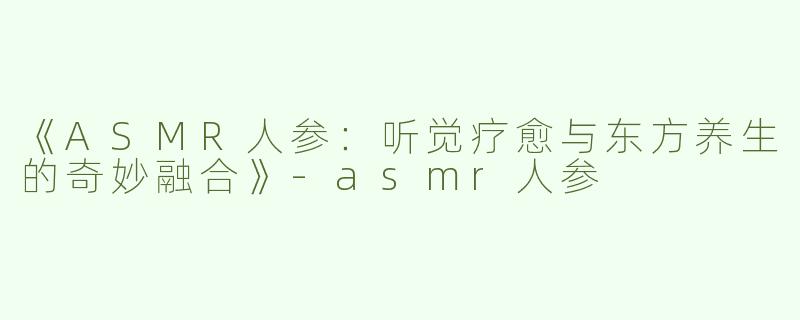 《ASMR人参：听觉疗愈与东方养生的奇妙融合》-asmr人参