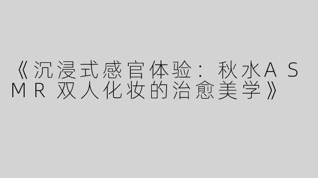 《沉浸式感官体验：秋水ASMR双人化妆的治愈美学》
