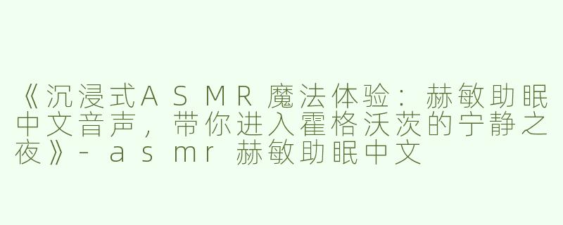 《沉浸式ASMR魔法体验：赫敏助眠中文音声，带你进入霍格沃茨的宁静之夜》-asmr赫敏助眠中文