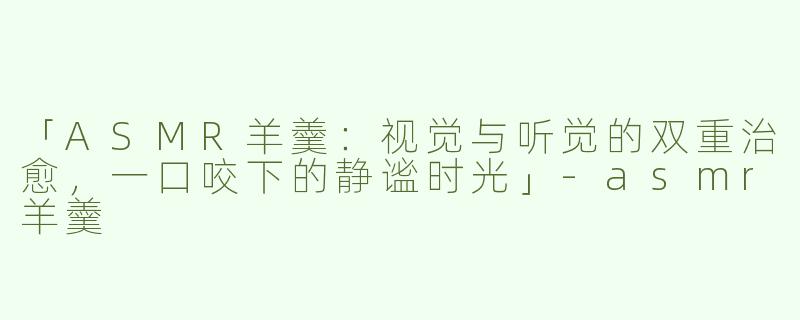 「ASMR羊羹：视觉与听觉的双重治愈，一口咬下的静谧时光」-asmr羊羹
