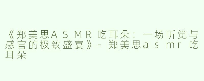 《郑美思ASMR吃耳朵：一场听觉与感官的极致盛宴》-郑美思asmr吃耳朵