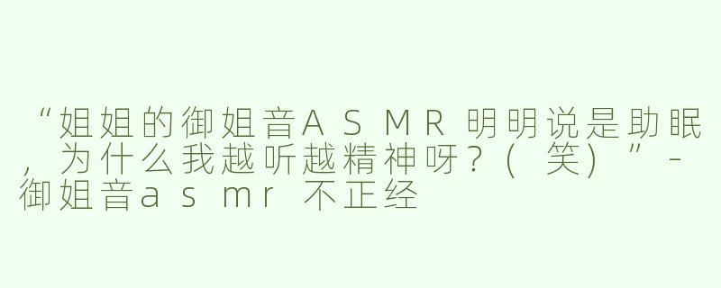 “姐姐的御姐音ASMR明明说是助眠，为什么我越听越精神呀？(笑)”-御姐音asmr不正经