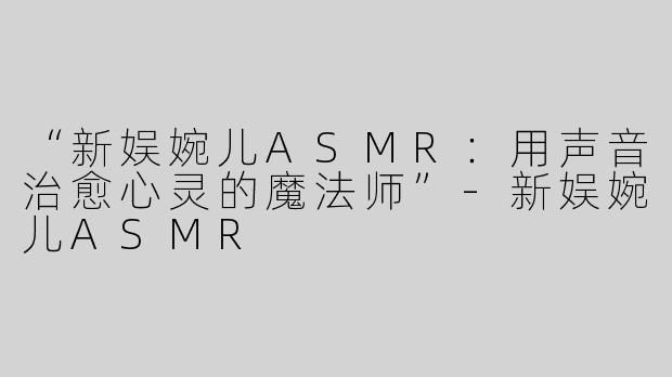 “新娱婉儿ASMR：用声音治愈心灵的魔法师”-新娱婉儿ASMR