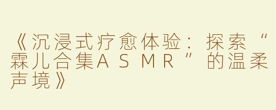 《沉浸式疗愈体验：探索“霖儿合集ASMR”的温柔声境》