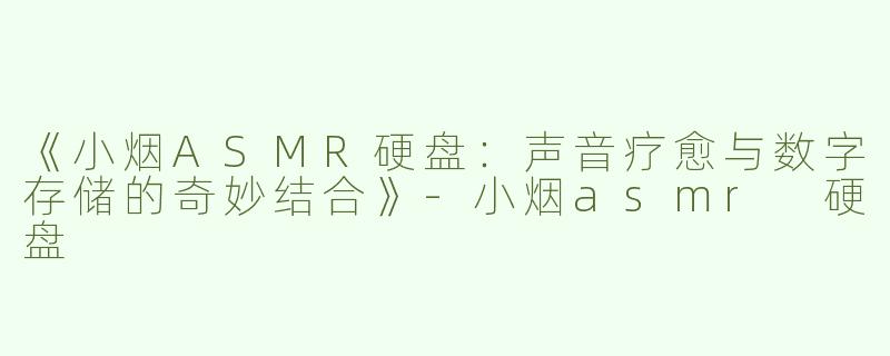 《小烟ASMR硬盘：声音疗愈与数字存储的奇妙结合》-小烟asmr 硬盘