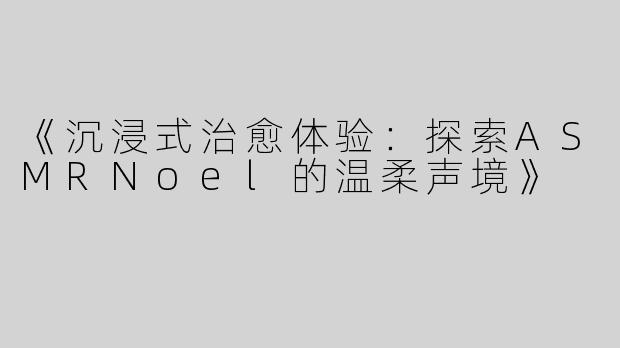 《沉浸式治愈体验：探索ASMRNoel的温柔声境》