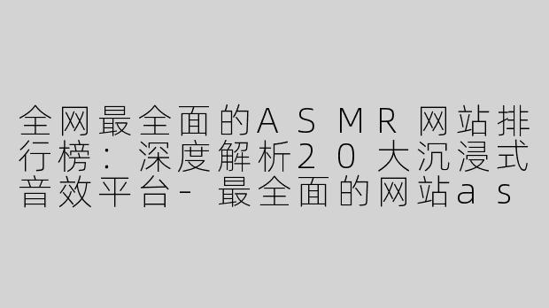 全网最全面的ASMR网站排行榜：深度解析20大沉浸式音效平台-最全面的网站asmr排行