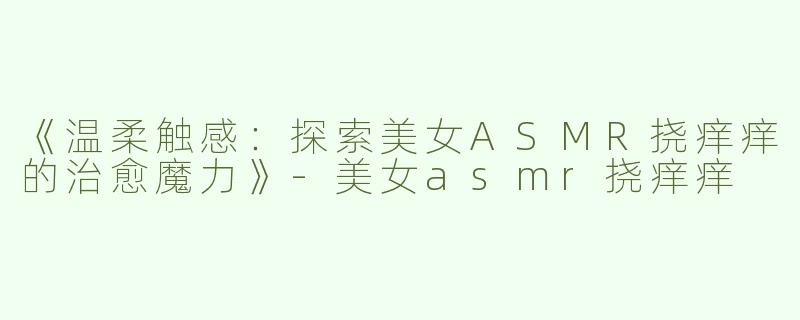 《温柔触感：探索美女ASMR挠痒痒的治愈魔力》-美女asmr挠痒痒