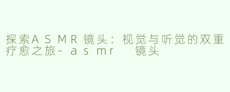 探索ASMR镜头：视觉与听觉的双重疗愈之旅-asmr 镜头