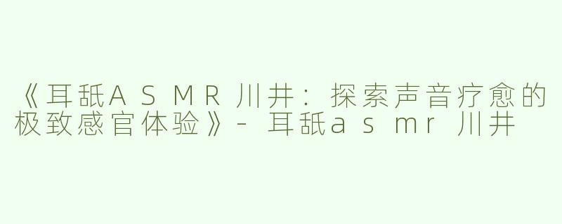 《耳舐ASMR川井：探索声音疗愈的极致感官体验》-耳舐asmr川井