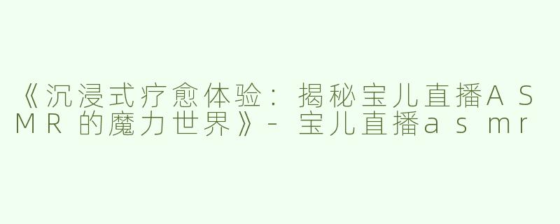 《沉浸式疗愈体验：揭秘宝儿直播ASMR的魔力世界》-宝儿直播asmr