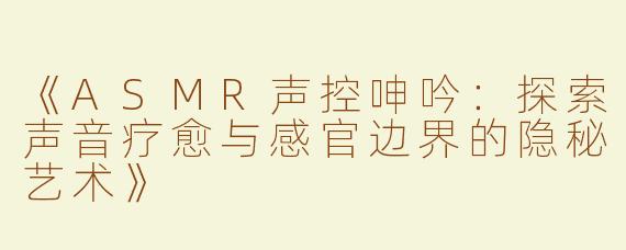 《ASMR声控呻吟：探索声音疗愈与感官边界的隐秘艺术》