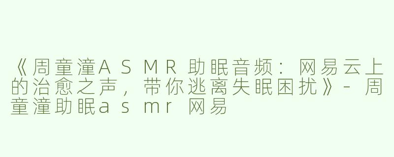 《周童潼ASMR助眠音频：网易云上的治愈之声，带你逃离失眠困扰》-周童潼助眠asmr网易