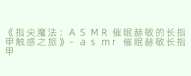 《指尖魔法：ASMR催眠赫敏的长指甲触感之旅》-asmr催眠赫敏长指甲