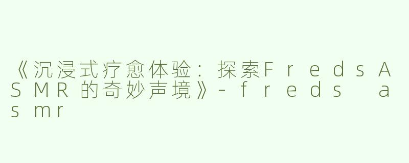 《沉浸式疗愈体验：探索FredsASMR的奇妙声境》-freds asmr