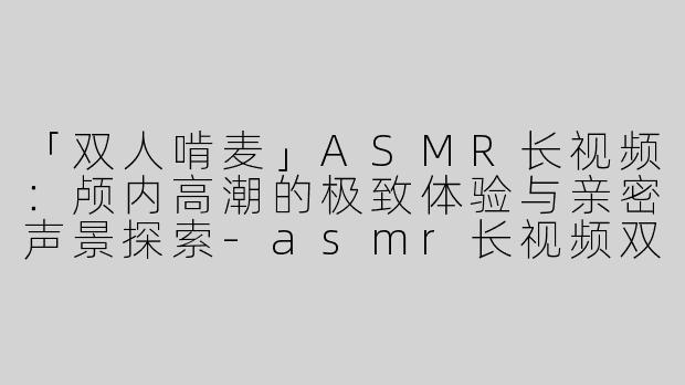 「双人啃麦」ASMR长视频：颅内高潮的极致体验与亲密声景探索-asmr长视频双人啃麦