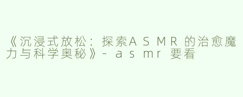 《沉浸式放松：探索ASMR的治愈魔力与科学奥秘》-asmr要看