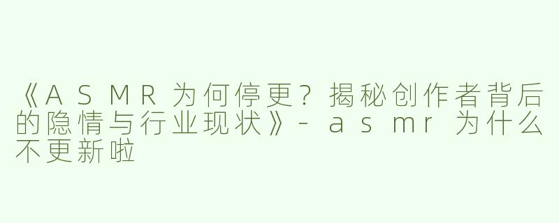《ASMR为何停更？揭秘创作者背后的隐情与行业现状》-asmr为什么不更新啦
