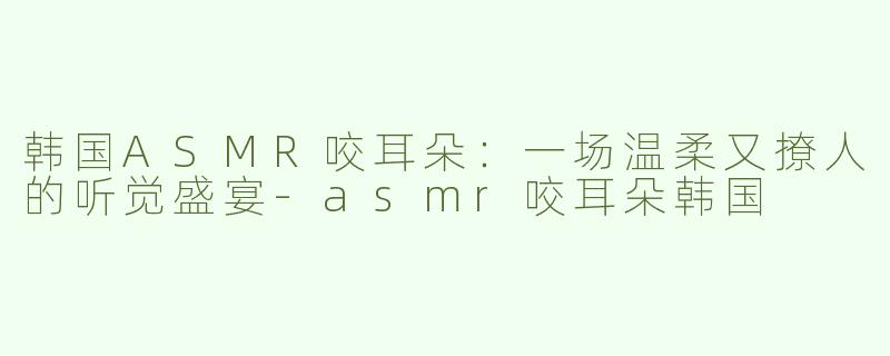韩国ASMR咬耳朵：一场温柔又撩人的听觉盛宴-asmr咬耳朵韩国