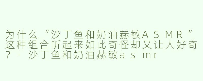为什么“沙丁鱼和奶油赫敏ASMR”这种组合听起来如此奇怪却又让人好奇？-沙丁鱼和奶油赫敏asmr